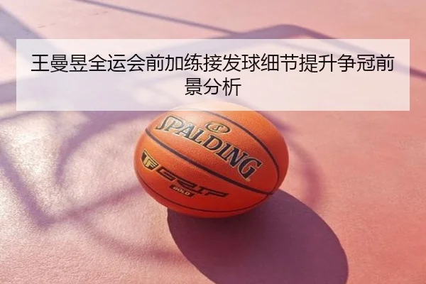 王曼昱全运会前加练接发球细节提升争冠前景分析